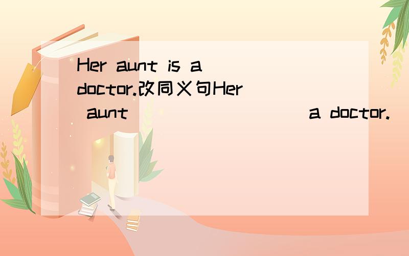 Her aunt is a doctor.改同义句Her aunt ____ ____ a doctor.