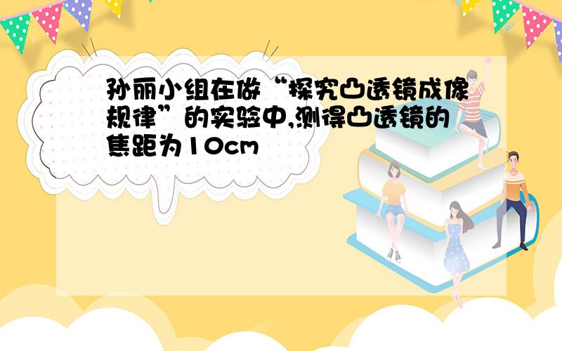 孙丽小组在做“探究凸透镜成像规律”的实验中,测得凸透镜的焦距为10cm