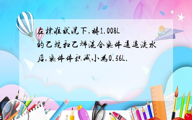 在标准状况下,将1.008L的乙烷和乙烯混合气体通过溴水后,气体体积减小为0.56L.