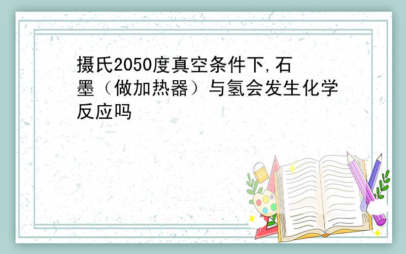 摄氏2050度真空条件下,石墨（做加热器）与氢会发生化学反应吗