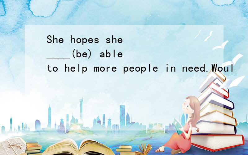 She hopes she ____(be) able to help more people in need.Woul