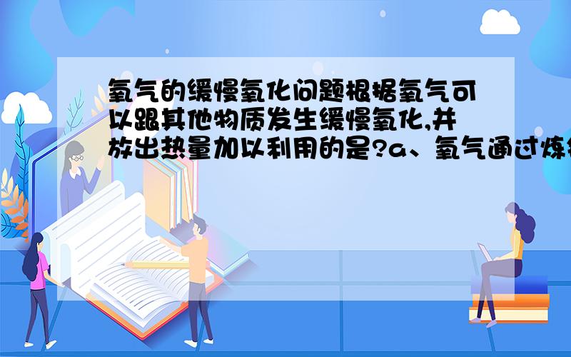 氧气的缓慢氧化问题根据氧气可以跟其他物质发生缓慢氧化,并放出热量加以利用的是?a、氧气通过炼钢炉内加速冶炼b、登山运动员