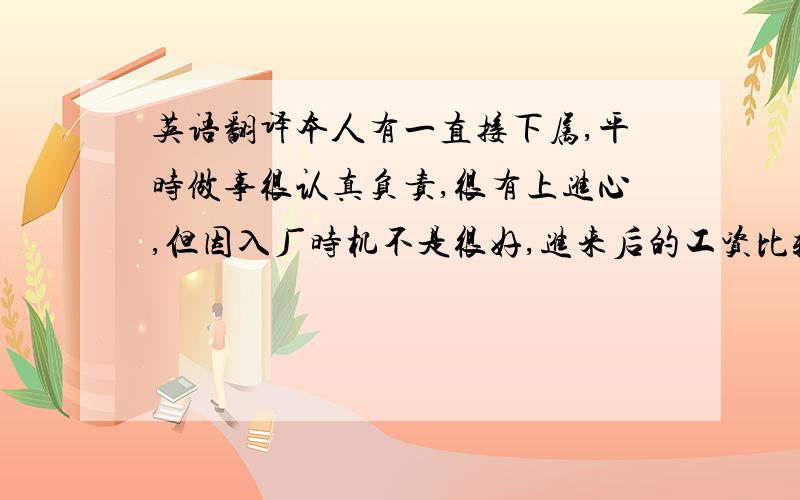 英语翻译本人有一直接下属,平时做事很认真负责,很有上进心,但因入厂时机不是很好,进来后的工资比较低,现到年底想给他调整一