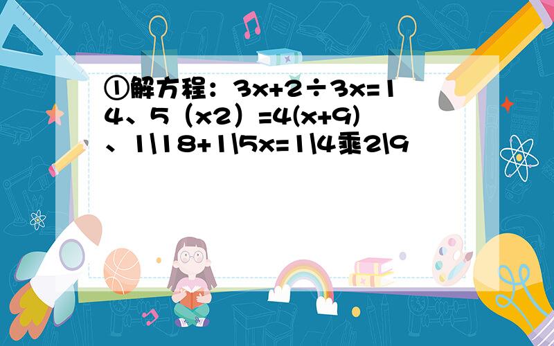 ①解方程：3x+2÷3x=14、5（x2）=4(x+9)、1\18+1\5x=1\4乘2\9