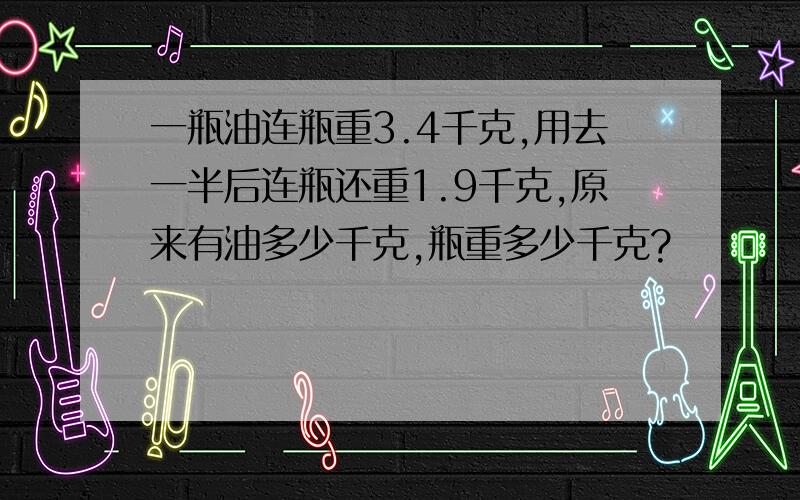 一瓶油连瓶重3.4千克,用去一半后连瓶还重1.9千克,原来有油多少千克,瓶重多少千克?