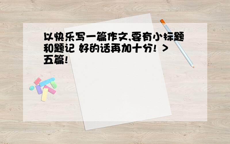 以快乐写一篇作文,要有小标题和题记 好的话再加十分! ＞五篇!