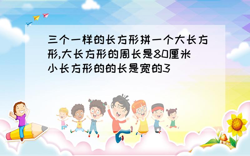 三个一样的长方形拼一个大长方形,大长方形的周长是80厘米小长方形的的长是宽的3