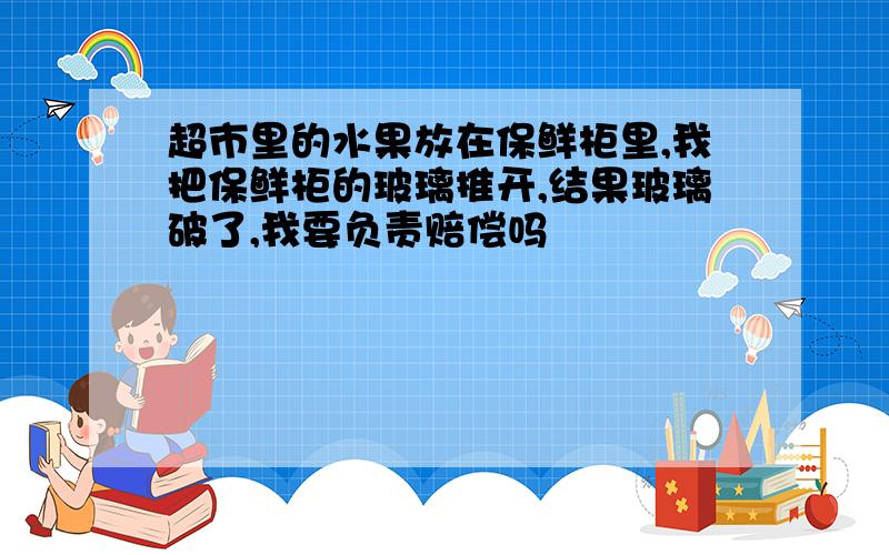 超市里的水果放在保鲜柜里,我把保鲜柜的玻璃推开,结果玻璃破了,我要负责赔偿吗