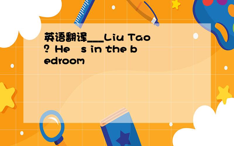 英语翻译___Liu Tao？Heˊs in the bedroom