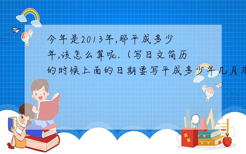 今年是2013年,那平成多少年,该怎么算呢.（写日文简历的时候上面的日期要写平成多少年几月几日）