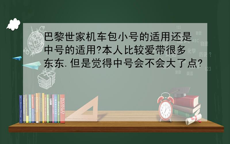 巴黎世家机车包小号的适用还是中号的适用?本人比较爱带很多东东.但是觉得中号会不会大了点?