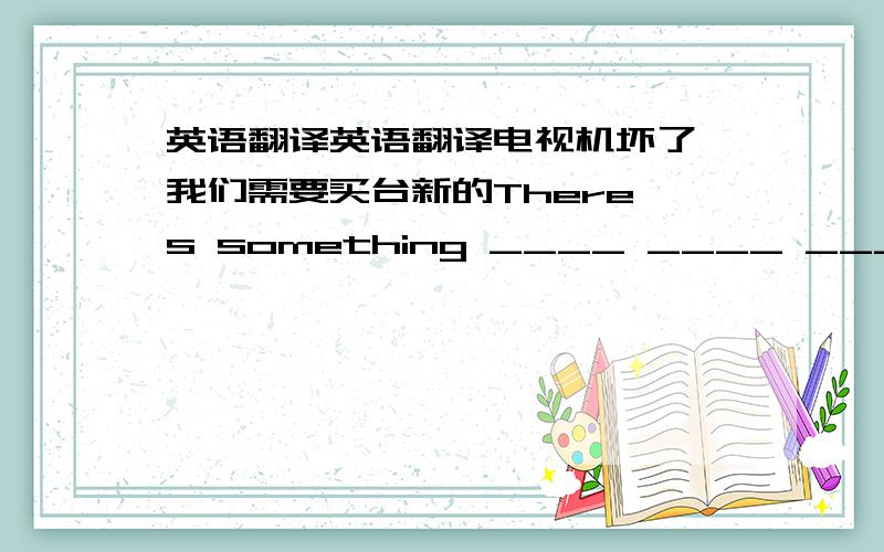 英语翻译英语翻译电视机坏了,我们需要买台新的There's something ____ ____ ___ ____,s