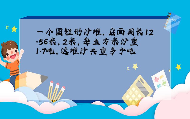 一个圆锥形沙堆,底面周长12.56米,2米,每立方米沙重1.7吨,这堆沙共重多少吨