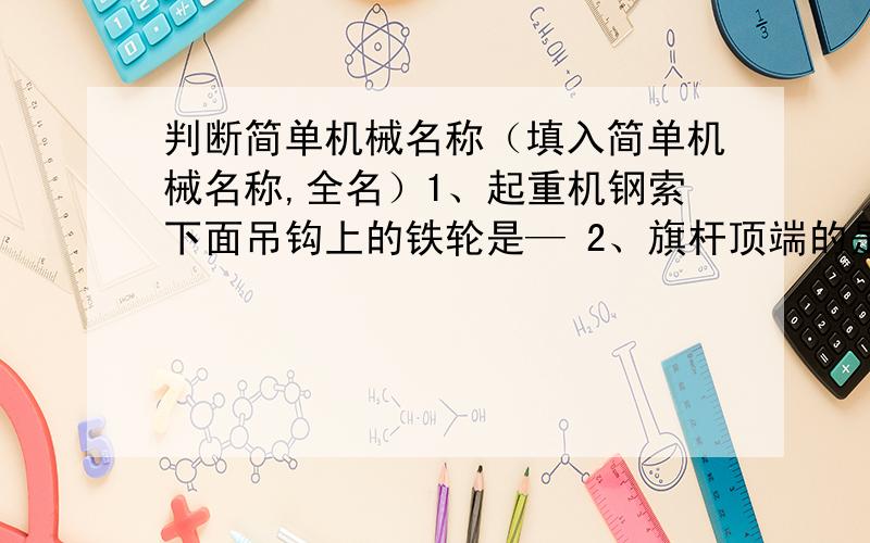 判断简单机械名称（填入简单机械名称,全名）1、起重机钢索下面吊钩上的铁轮是— 2、旗杆顶端的是—3、自行车的后轮与飞轮是