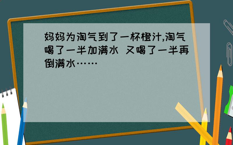 妈妈为淘气到了一杯橙汁,淘气喝了一半加满水 又喝了一半再倒满水……