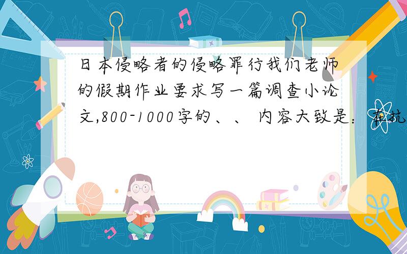 日本侵略者的侵略罪行我们老师的假期作业要求写一篇调查小论文,800-1000字的、、 内容大致是：在抗日战争期间,日本侵