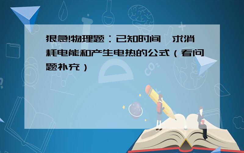 狠急!物理题：已知时间,求消耗电能和产生电热的公式（看问题补充）