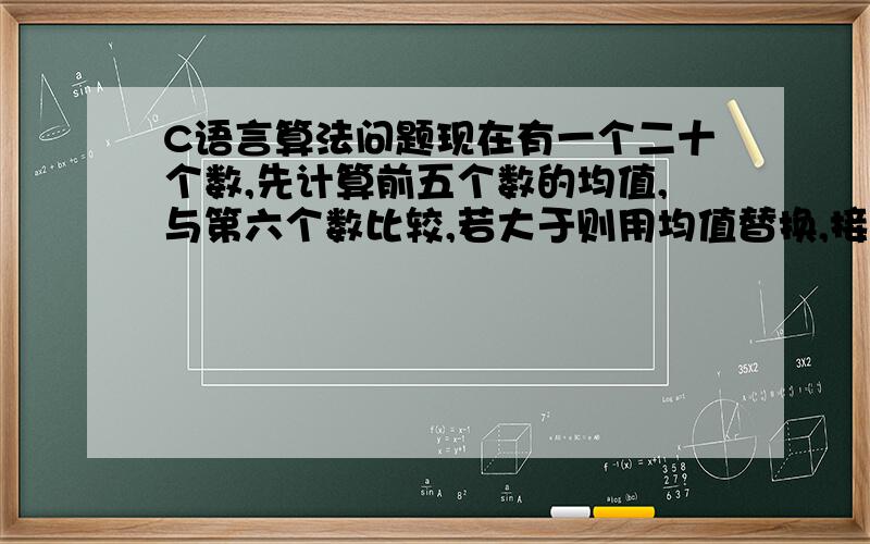 C语言算法问题现在有一个二十个数,先计算前五个数的均值,与第六个数比较,若大于则用均值替换,接着从第二个数起计算五个数的