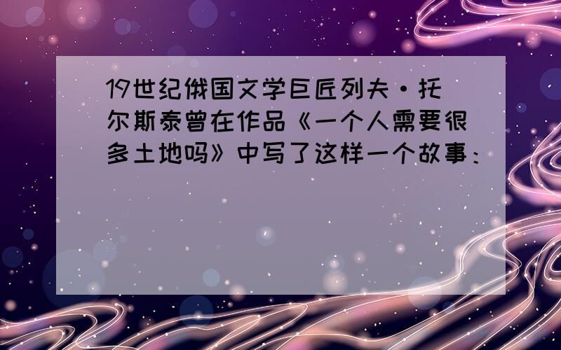 19世纪俄国文学巨匠列夫·托尔斯泰曾在作品《一个人需要很多土地吗》中写了这样一个故事：