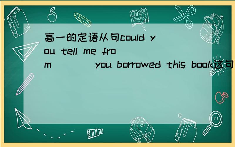 高一的定语从句could you tell me from ___ you borrowed this book这句话填