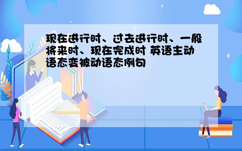 现在进行时、过去进行时、一般将来时、现在完成时 英语主动语态变被动语态例句