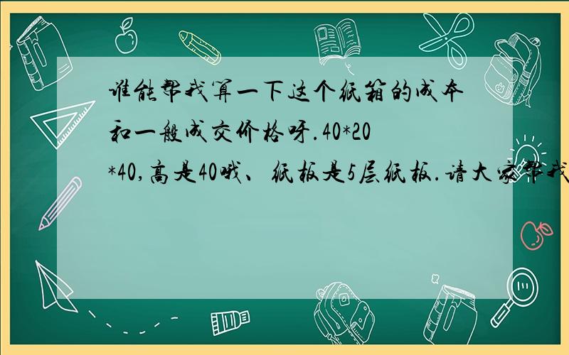 谁能帮我算一下这个纸箱的成本和一般成交价格呀.40*20*40,高是40哦、纸板是5层纸板.请大家帮我报个价格