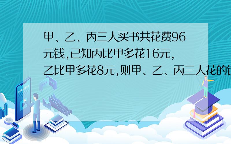 甲、乙、丙三人买书共花费96元钱,已知丙比甲多花16元,乙比甲多花8元,则甲、乙、丙三人花的钱的比是?