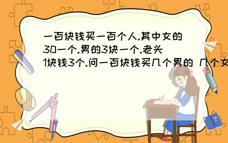 一百块钱买一百个人.其中女的30一个.男的3块一个.老头1块钱3个.问一百块钱买几个男的 几个女的 几个老头?