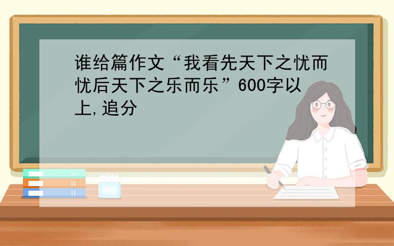 谁给篇作文“我看先天下之忧而忧后天下之乐而乐”600字以上,追分