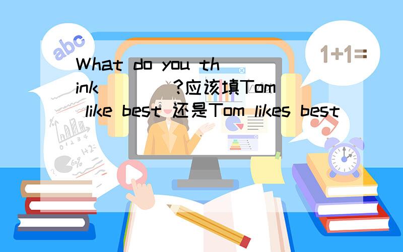 What do you think____?应该填Tom like best 还是Tom likes best