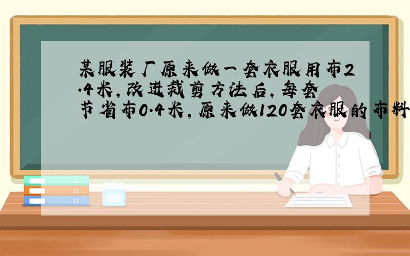 某服装厂原来做一套衣服用布2.4米,改进裁剪方法后,每套节省布0.4米,原来做120套衣服的布料,现在可做多少套?（方程