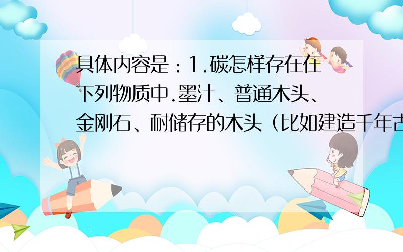 具体内容是：1.碳怎样存在在下列物质中.墨汁、普通木头、金刚石、耐储存的木头（比如建造千年古刹的木材）、活性炭.2.在化