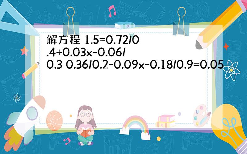 解方程 1.5=0.72/0.4+0.03x-0.06/0.3 0.36/0.2-0.09x-0.18/0.9=0.05