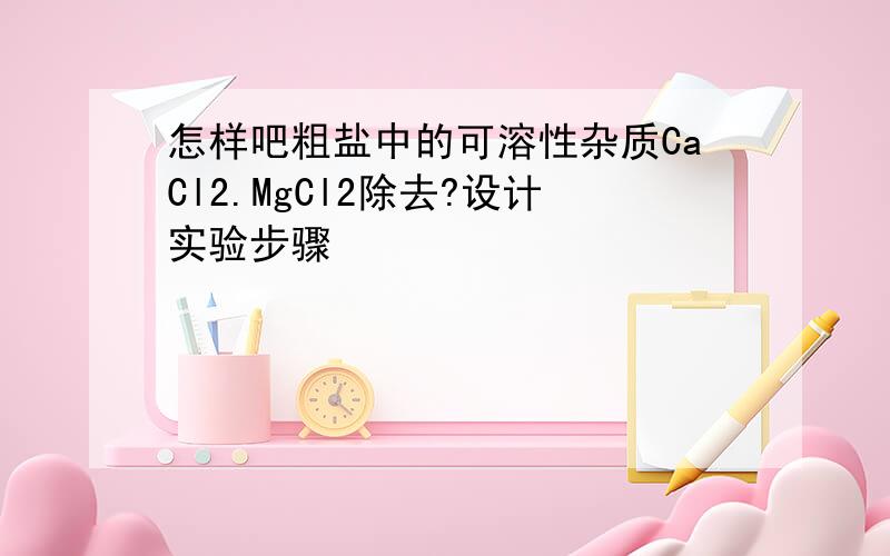 怎样吧粗盐中的可溶性杂质CaCl2.MgCl2除去?设计实验步骤