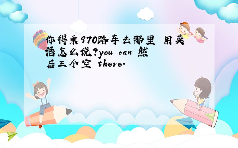 你得乘970路车去那里 用英语怎么说?you can 然后三个空 there.