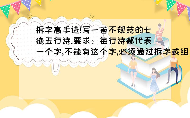 拆字高手进!写一首不规范的七绝五行诗.要求：每行诗都代表一个字,不能有这个字,必须通过拆字或组字,最好是字谜,将这个字暗