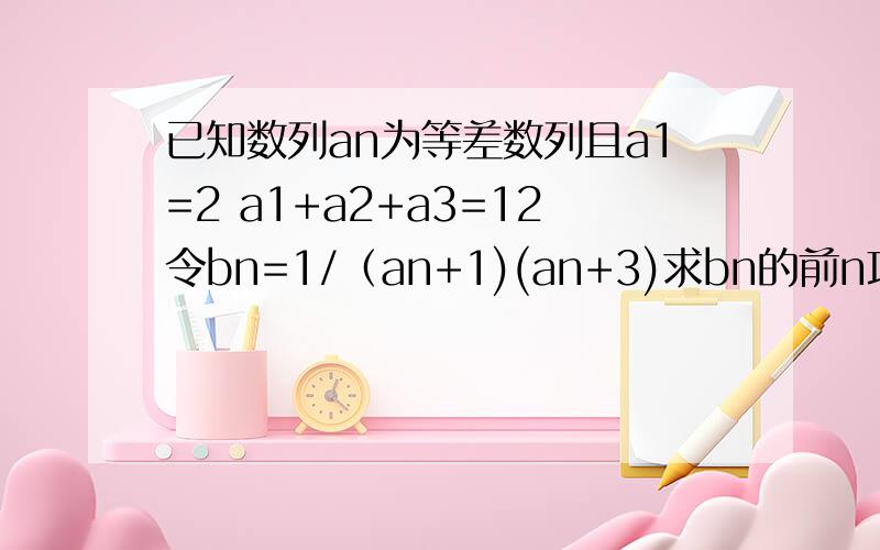 已知数列an为等差数列且a1=2 a1+a2+a3=12令bn=1/（an+1)(an+3)求bn的前n项和