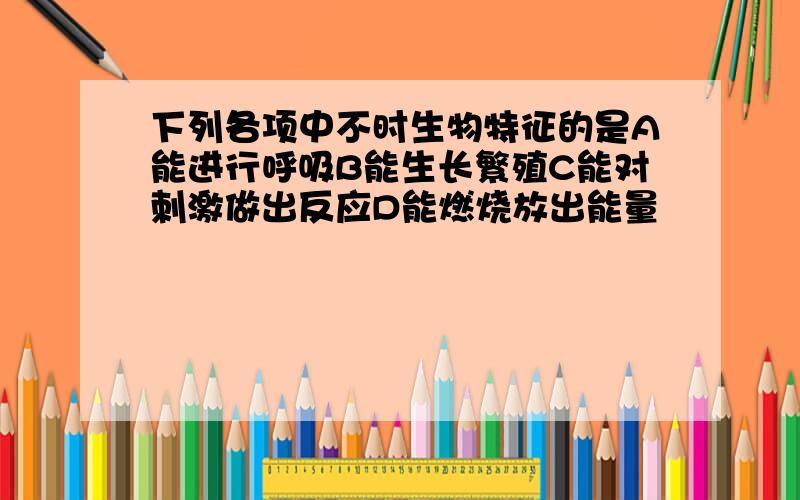 下列各项中不时生物特征的是A能进行呼吸B能生长繁殖C能对刺激做出反应D能燃烧放出能量