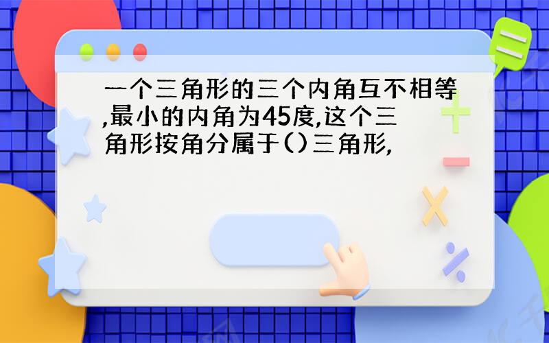 一个三角形的三个内角互不相等,最小的内角为45度,这个三角形按角分属于()三角形,