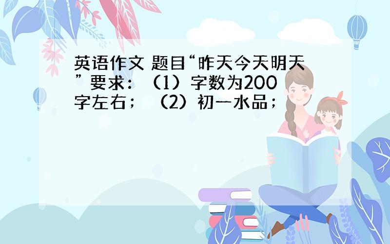 英语作文 题目“昨天今天明天” 要求：（1）字数为200字左右； （2）初一水品；