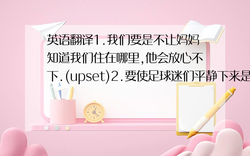 英语翻译1.我们要是不让妈妈知道我们住在哪里,他会放心不下.(upset)2.要使足球迷们平静下来是很困难的.(calm