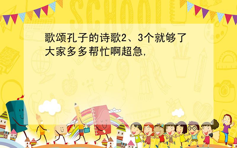 歌颂孔子的诗歌2、3个就够了大家多多帮忙啊超急,