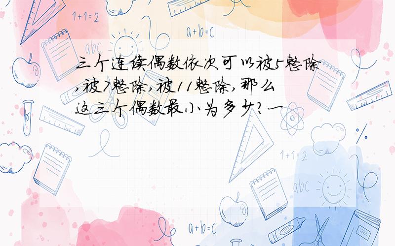 三个连续偶数依次可以被5整除,被7整除,被11整除,那么这三个偶数最小为多少?一