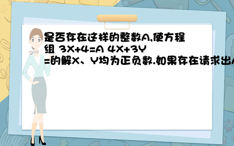 是否存在这样的整数A,使方程组 3X+4=A 4X+3Y=的解X、Y均为正负数.如果存在请求出A的值；如果不存在,请说明