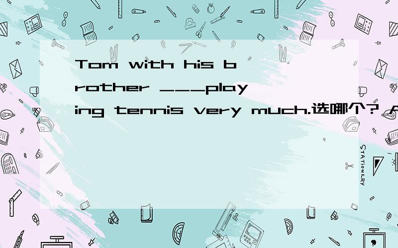 Tom with his brother ___playing tennis very much.选哪个? A like