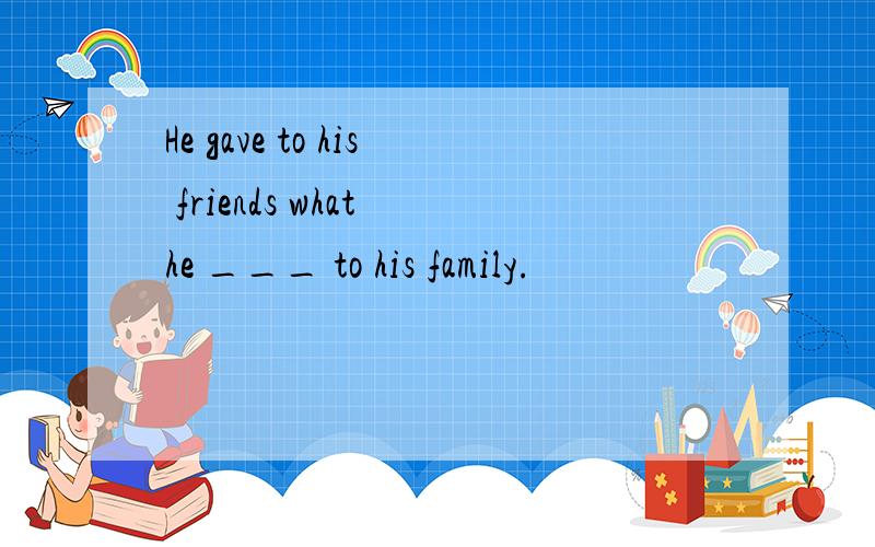 He gave to his friends what he ___ to his family.