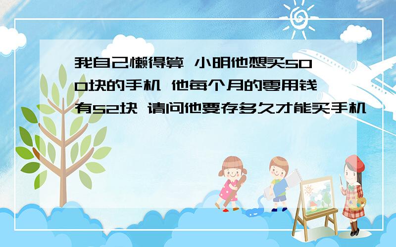 我自己懒得算 小明他想买500块的手机 他每个月的零用钱有52块 请问他要存多久才能买手机