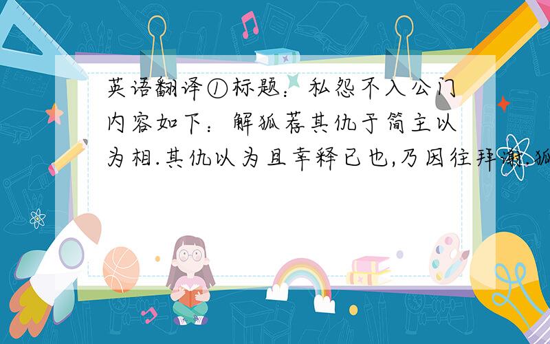 英语翻译①标题：私怨不入公门内容如下：解狐荐其仇于简主以为相.其仇以为且幸释已也,乃因往拜谢.狐乃引弓送而射之,曰：“夫