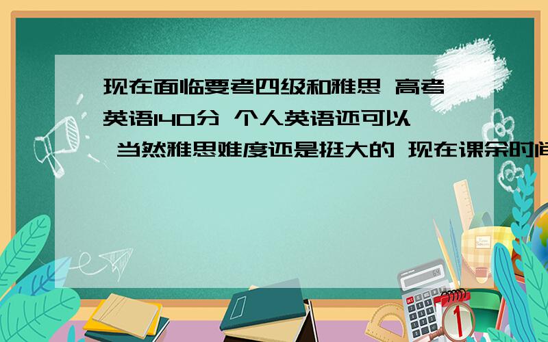 现在面临要考四级和雅思 高考英语140分 个人英语还可以 当然雅思难度还是挺大的 现在课余时间不多 请问大家应该先看四级