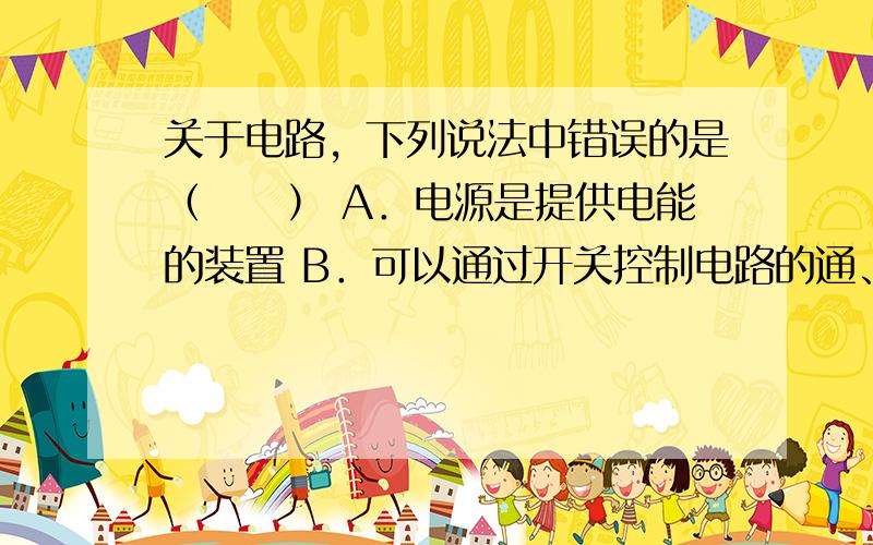 关于电路，下列说法中错误的是（　　） A．电源是提供电能的装置 B．可以通过开关控制电路的通、断 C．将电源的正、负极直